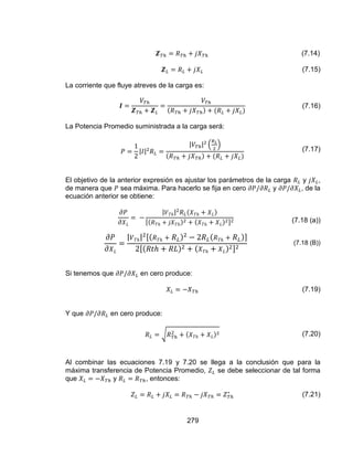 279
(7.14)
(7.15)
La corriente que fluye atreves de la carga es:
(7.16)
La Potencia Promedio suministrada a la carga será:
(7.17)
El objetivo de la anterior expresión es ajustar los parámetros de la carga y ,
de manera que sea máxima. Para hacerlo se fija en cero y , de la
ecuación anterior se obtiene:
(7.18 (a))
(7.18 (B))
Si tenemos que en cero produce:
(7.19)
Y que en cero produce:
(7.20)
Al combinar las ecuaciones 7.19 y 7.20 se llega a la conclusión que para la
máxima transferencia de Potencia Promedio, se debe seleccionar de tal forma
que y , entonces:
(7.21)
 
