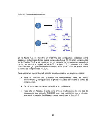 29
Figura 1.3. Componentes multisección
En la figura 1.5, se muestra un 74LS00D con compuertas colocadas como
secciones individuales. Estas cuatro compuertas figura 1.5 (1) eran componentes
de la Familia 74LS y se combinan en un paquete de componentes cuando el
circuito se exporta a disposición de PCB. La figura 1.5 (2) muestra una huella
única 74LS00D_IC que contiene cuatro compuertas NAND. Esto se realiza desde
la familia de componentes 74LS_IC.
Para colocar un elemento multi-sección se deben realizar los siguientes pasos:
 Abra la ventana del buscador de componentes como se indicó
anteriormente y navegue hasta el grupo deseado y seleccione la familia de
componentes.
 De clic en el área de trabajo para ubicar el componente.
 Haga clic en Aceptar. Si esta es la primera multisección de este tipo de
componente por ejemplo 74LS00D que está colocando en el circuito,
aparecerá un cuadro de diálogo como se muestra en la figura 1.6.
 