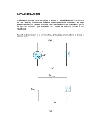 300
7.4 VALOR EFICAZ O RMS
El concepto de valor eficaz surge por la necesidad de conocer cuál es la eficacia
de una fuente de tensión o de corriente en el suministro de potencia a una carga
puramente resistiva, el valor eficaz de una fuente periódica de corriente es igual a
la potencia promedio que suministra una fuente de corriente alterna a una
resistencia.
Figura 7.17. Determinación de la corriente eficaz. a) Circuito de corriente alterna, b) Circuito de
corriente directa
 