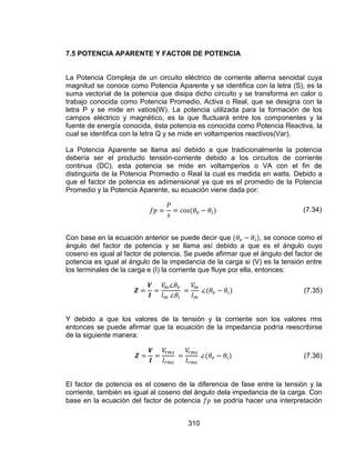 310
7.5 POTENCIA APARENTE Y FACTOR DE POTENCIA
La Potencia Compleja de un circuito eléctrico de corriente alterna senoidal cuya
magnitud se conoce como Potencia Aparente y se identifica con la letra (S), es la
suma vectorial de la potencia que disipa dicho circuito y se transforma en calor o
trabajo conocida como Potencia Promedio, Activa o Real, que se designa con la
letra P y se mide en vatios(W). La potencia utilizada para la formación de los
campos eléctrico y magnético, es la que fluctuará entre los componentes y la
fuente de energía conocida, ésta potencia es conocida como Potencia Reactiva, la
cual se identifica con la letra Q y se mide en voltamperios reactivos(Var).
La Potencia Aparente se llama así debido a que tradicionalmente la potencia
debería ser el producto tensión-corriente debido a los circuitos de corriente
continua (DC), esta potencia se mide en voltamperios o VA con el fin de
distinguirla de la Potencia Promedio o Real la cual es medida en watts. Debido a
que el factor de potencia es adimensional ya que es el promedio de la Potencia
Promedio y la Potencia Aparente, su ecuación viene dada por:
(7.34)
Con base en la ecuación anterior se puede decir que , se conoce como el
ángulo del factor de potencia y se llama así debido a que es el ángulo cuyo
coseno es igual al factor de potencia. Se puede afirmar que el ángulo del factor de
potencia es igual al ángulo de la impedancia de la carga si (V) es la tensión entre
los terminales de la carga e (I) la corriente que fluye por ella, entonces:
(7.35)
Y debido a que los valores de la tensión y la corriente son los valores rms
entonces se puede afirmar que la ecuación de la impedancia podría reescribirse
de la siguiente manera:
(7.36)
El factor de potencia es el coseno de la diferencia de fase entre la tensión y la
corriente, también es igual al coseno del ángulo dela impedancia de la carga. Con
base en la ecuación del factor de potencia se podría hacer una interpretación
 