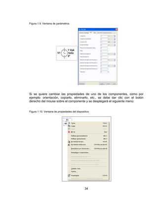 34
Figura 1.9. Ventana de parámetros
Si se quiere cambiar las propiedades de uno de los componentes, como por
ejemplo: orientación, copiarlo, eliminarlo, etc., se debe dar clic con el botón
derecho del mouse sobre el componente y se desplegará el siguiente menú:
Figura 1.10. Ventana de propiedades del dispositivo
 