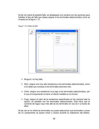 38
Al dar clic sobre la pestaña falla, se desplegará una ventana con las opciones para
habilitar el tipo de fallo que desea asignar a los terminales seleccionados como se
muestra en la figura 1.17.
Figura 1.15. Viñeta de falla
 Ninguno: no hay fallo.
 Abrir: asigna una muy alta resistencia a los terminales seleccionados, como
si el cable que conduce a los terminales estuviera roto.
 Corto: asigna una resistencia muy baja a los terminales seleccionados, por
lo que el componente no tiene un efecto medible en el circuito.
 Fuga: asigna el valor de la resistencia especificada en los campos bajo la
opción, en paralelo con los terminales seleccionados. Esto hace que la
corriente de fugas vaya más allá de los terminales en vez de ir a través de
ellos.
Al dar clic en la viñeta de terminales se puede seleccionar que terminales o pines
de un componente se quiere incluir o excluir durante la realización del diseño.
 
