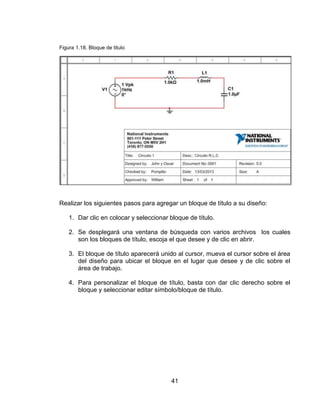 41
Figura 1.18. Bloque de titulo
Realizar los siguientes pasos para agregar un bloque de título a su diseño:
1. Dar clic en colocar y seleccionar bloque de título.
2. Se desplegará una ventana de búsqueda con varios archivos los cuales
son los bloques de título, escoja el que desee y de clic en abrir.
3. El bloque de título aparecerá unido al cursor, mueva el cursor sobre el área
del diseño para ubicar el bloque en el lugar que desee y de clic sobre el
área de trabajo.
4. Para personalizar el bloque de título, basta con dar clic derecho sobre el
bloque y seleccionar editar símbolo/bloque de título.
 