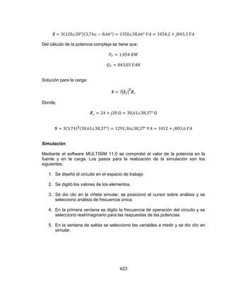 423
Del cálculo de la potencia compleja se tiene que:
Solución para la carga:
Donde,
Simulación
Mediante el software MULTISIM 11.0 se comprobó el valor de la potencia en la
fuente y en la carga. Los pasos para la realización de la simulación son los
siguientes:
1. Se diseñó el circuito en el espacio de trabajo
2. Se digitó los valores de los elementos.
3. Se dio clic en la viñeta simular, se posicionó el cursor sobre análisis y se
seleccionó análisis de frecuencia única.
4. En la primera ventana se digito la frecuencia de operación del circuito y se
seleccionó real/imaginario para las respuestas de las potencias.
5. En la ventana de salida se seleccionó las variables a medir y se dio clic en
simular.
 