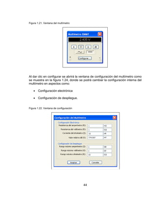 44
Figura 1.21. Ventana del multímetro
Al dar clic en configurar se abrirá la ventana de configuración del multímetro como
se muestra en la figura 1.24, donde se podrá cambiar la configuración interna del
multímetro en aspectos como:
 Configuración electrónica
 Configuración de despliegue.
Figura 1.22. Ventana de configuración
 