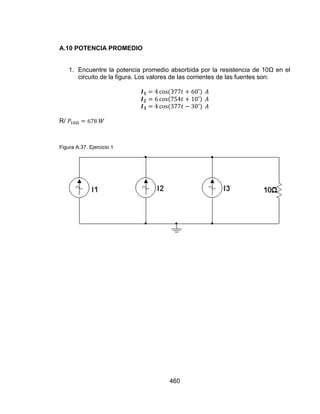 460
A.10 POTENCIA PROMEDIO
1. Encuentre la potencia promedio absorbida por la resistencia de 10Ω en el
circuito de la figura. Los valores de las corrientes de las fuentes son:
R/
Figura A.37. Ejercicio 1
 