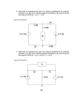 465
4. Determine la impedancia ZL para una máxima transferencia de potencia
promedio y el valor de la máxima potencia transferida a ZL para el circuito
de la figura A.45.R/ ;
Figura A.45. Ejercicio 4
5. Determine la impedancia ZL para una máxima transferencia de potencia
promedio y el valor de la máxima potencia transferida a ZL para el circuito
de la figura A.46.R/ ;
Figura A.46. Ejercicio 5
 