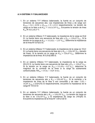 472
A.14 SISTEMA Y-Y BALANCEADO
1. En un sistema Y-Y trifásico balanceado, la fuente es un conjunto de
tensiones de secuencia abc. Las impedancias de línea y de carga son
y respecitvamente. La tensión de
carga en la fase a es . Encuentre la tensión de línea
.R/ .
2. En un sistema trifásico Y-Y balanceado, la impedancia de la carga es 8+j4
Ω. La fuente tiene una secuencia de fase abc y . Si la
tensión en la carga es . Determine la impedancia
de la línea.R/ 0,5+j0,5 Ω.
3. En un sistema trifásico Y-Y balanceado, la impedancia de la carga es 10+j1
Ω. La fuente tiene una secuencia de fase abc y (tensión
de línea). Si la tensión en la carga es . Determine la
impedancia de la línea. R/ 0,5+j0,585 Ω.
4. En un sistema trifásico Y-Y balanceado, la impedancia de la carga es
20+j12 Ω. La fuente tiene una secuencia de fase abc y .
Si la tensión en la carga es , determine la
magnitud de la corriente de la línea si la carga es súbitamente
cortocircuitada. R/ .
5. En un sistema trifásico Y-Y balanceado, la fuente es un conjunto de
tensiones de secuencia abc y . Si la corriente y la
impedancia de línea de la fase a son conocidas y de valor
y (0,8+j10) Ω respectivamente, encuentre la impedancia de la
carga.R/ 10+j12 Ω
6. En un sistema Y-Y trifásico balanceado, la fuente es un conjunto de
tensiones de secuencia abc y . La tensión de carga en
la fase a es y la impedancia de carga es (16+j20) Ω.
Encuentre la impedancia de la línea.R/ 1,45+j1,82 Ω
 