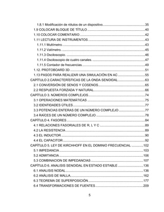 5
1.8.1 Modificación de rótulos de un dispositivo...............................................35
1.9 COLOCAR BLOQUE DE TÍTULO ................................................................40
1.10 COLOCAR COMENTARIO ........................................................................42
1.11 LECTURA DE INSTRUMENTOS ...............................................................43
1.11.1 Multímetro............................................................................................43
1.11.2 Vatímetro. ............................................................................................45
1.11.3 Osciloscopio. .......................................................................................46
1.11.4 Osciloscopio de cuatro canales. ..........................................................47
1.11.5 Contador de frecuencias......................................................................49
1.12. PROTOBOARD 3D ...................................................................................51
1.13 PASOS PARA REALIZAR UNA SIMULACIÓN EN AC ..............................55
CAPÍTULO 2.CARACTERÍSTICAS DE LA ONDA SENOIDAL..............................63
2.1 CONVERSIÓN DE SENOS Y COSENOS....................................................65
2.2 RESPUESTA FORZADA Y NATURAL.........................................................66
CAPÍTULO 3. NÚMEROS COMPLEJOS...............................................................74
3.1 OPERACIONES MATEMÁTICAS ................................................................75
3.2 IDENTIDADES ÚTILES................................................................................77
3.3 POTENCIAS ENTERAS DE UN NÚMERO COMPLEJO .............................77
3.4 RAÍCES DE UN NÚMERO COMPLEJO ......................................................78
CAPÍTULO 4. FASORES.......................................................................................84
4.1 RELACIONES FASORIALES DE R, L Y C ..................................................89
4.2 LA RESISTENCIA ........................................................................................89
4.3 EL INDUCTOR.............................................................................................90
4.4 EL CAPACITOR...........................................................................................92
CAPÍTULO 5. LEY DE KIRCHHOFF EN EL DOMINIO FRECUENCIAL .............102
5.1 IMPEDANCIA.............................................................................................103
5.2 ADMITANCIA .............................................................................................106
5.3 COMBINACION DE IMPEDANCIAS..........................................................107
CAPÍTULO 6. ANALISIS SENOIDAL EN ESTADO ESTABLE ............................136
6.1 ANALISIS NODAL......................................................................................136
6.2 ANÁLISIS DE MALLA.................................................................................162
6.3 TEOREMA DE SUPERPOSICIÓN.............................................................177
6.4 TRANSFORMACIONES DE FUENTES.....................................................209
 