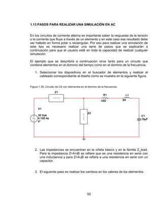 55
1.13 PASOS PARA REALIZAR UNA SIMULACIÓN EN AC
En los circuitos de corriente alterna es importante saber la respuesta de la tensión
o la corriente que fluye a través de un elemento y en este caso ese resultado debe
ser hallado en forma polar o rectangular. Por eso para realizar una simulación de
este tipo es necesario realizar una serie de pasos que se explicarán a
continuación para que el usuario esté en toda la capacidad de realizar cualquier
simulación.
El ejemplo que se describirá a continuación sirve tanto para un circuito que
contiene elementos en el dominio del tiempo como en el dominio de la frecuencia.
1. Seleccionar los dispositivos en el buscador de elementos y realizar el
cableado correspondiente al diseño como se muestra en la siguiente figura.
Figura 1.39. Circuito de CA con elementos en el dominio de la frecuencia.
2. Las impedancias se encuentran en la viñeta básico y en la familia Z_load.
Para la impedancia Z=A+jB se refiere que es una resistencia en serie con
una inductancia y para Z=A-jB se refiere a una resistencia en serie con un
capacitor.
3. El siguiente paso es realizar los cambios en los valores de los elementos.
 