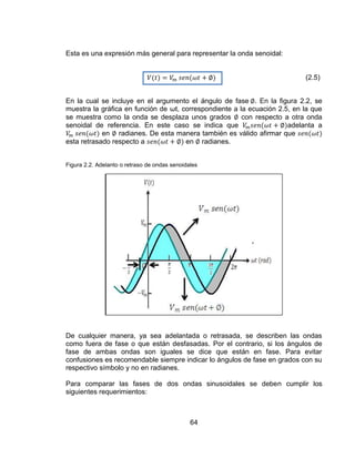 64
Esta es una expresión más general para representar la onda senoidal:
(2.5)
En la cual se incluye en el argumento el ángulo de fase . En la figura 2.2, se
muestra la gráfica en función de ωt, correspondiente a la ecuación 2.5, en la que
se muestra como la onda se desplaza unos grados con respecto a otra onda
senoidal de referencia. En este caso se indica que adelanta a
en radianes. De esta manera también es válido afirmar que
esta retrasado respecto a en radianes.
Figura 2.2. Adelanto o retraso de ondas senoidales
De cualquier manera, ya sea adelantada o retrasada, se describen las ondas
como fuera de fase o que están desfasadas. Por el contrario, si los ángulos de
fase de ambas ondas son iguales se dice que están en fase. Para evitar
confusiones es recomendable siempre indicar lo ángulos de fase en grados con su
respectivo símbolo y no en radianes.
Para comparar las fases de dos ondas sinusoidales se deben cumplir los
siguientes requerimientos:
 