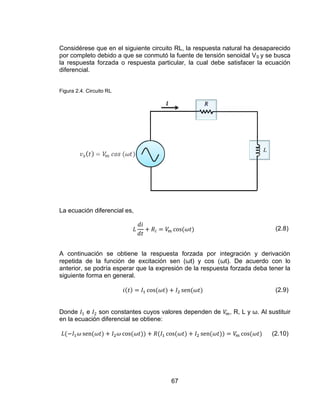 67
Considérese que en el siguiente circuito RL, la respuesta natural ha desaparecido
por completo debido a que se conmutó la fuente de tensión senoidal VS y se busca
la respuesta forzada o respuesta particular, la cual debe satisfacer la ecuación
diferencial.
Figura 2.4. Circuito RL
La ecuación diferencial es,
(2.8)
A continuación se obtiene la respuesta forzada por integración y derivación
repetida de la función de excitación sen (ωt) y cos (ωt). De acuerdo con lo
anterior, se podría esperar que la expresión de la respuesta forzada deba tener la
siguiente forma en general.
(2.9)
Donde e son constantes cuyos valores dependen de , R, L y ω. Al sustituir
en la ecuación diferencial se obtiene:
(2.10)
 