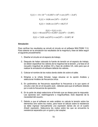 72
Simulación
Para verificar los resultados se simuló el circuito en el software MULTISIM 11.0.
Para obtener en la simulación los resultados de la magnitud y fase se debe seguir
el siguiente procedimiento:
1. Diseñar el circuito en el espacio de trabajo.
2. Después de haber colocado la fuente de tensión en el espacio de trabajo,
se deben especificar los valores de la magnitud de la tensión, y la fase en el
recuadro magnitud de análisis CA y fase de análisis CA, esto para que al
realizar la simulación el software detecte los valores.
3. Colocar el nombre de los nodos dando doble clic sobre el cable.
4. Dirigirse a la viñeta Simular, luego situarse en la opción Análisis y
seleccionar Análisis de frecuencia única.
5. En parámetros de frecuencia especificar la frecuencia a la que opera el
circuito o dar clic en el recuadro auto - detectar para que el software detecte
por si solo la frecuencia de operación.
6. En la parte de abajo seleccione el formato que se desea para la respuesta.
Las opciones son: real/imaginario o magnitud/fase. Esto depende de la
necesidad del usuario.
7. Debido a que el software en este análisis no calcula la tensión sobre los
elementos sino sobre los nodos, para hacer el cálculo sobre la resistencia
se debe ingresar manualmente una expresión dando clic en el cuadro
Añadir expresión. Selecciona los nodos sobre los que se encuentra la
resistencia separados por un guion y dar aceptar.
 