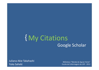 { My Citations
                         Google Scholar


Juliana Akie Takahashi      Biblioteca “Wanda de Aguiar Horta”
Yuka Saheki                Escola de Enfermagem da USP - 2012
 