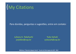{ My Citations

 Para dúvidas, perguntas e sugestões, entre em contato:




     Juliana A. Takahashi                                Yuka Saheki
       julytkbr@usp.br                                 yukasah@usp.br



          Biblioteca “Wanda de Aguiar Horta” - Escola de Enfermagem da USP - 2012
 