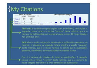 { My Citations

     Índice i10 é o número de publicações com, no mínimo, 10 citações. A
     segunda coluna mostra a versão “recente” desta métrica, que é o
     número de publicações que receberam pelo menos 10 novas citações
     nos últimos 5 anos

     Índice h é o maior número h, sendo que h publicações possuem, no
     mínimo, h citações. A segunda coluna mostra a versão “recente”
     desta métrica, que é o maior número h, sendo que h publicações
     possuem, no mínimo, h novas citações nos últimos 5 anos

     Este é o número de citações de todas as publicações. A segunda
     coluna tem a versão “recente” desta métrica, que é o número de
     novas citações nos últimos 5 anos para todas as publicações
 