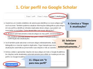 1. Criar perfil no Google Scholar
9. Conclua a “Etapa
3: atualizações”
10. Selecione
“Atualizar
automaticamente...”
11. Clique em “Ir
para meu perfil”
 