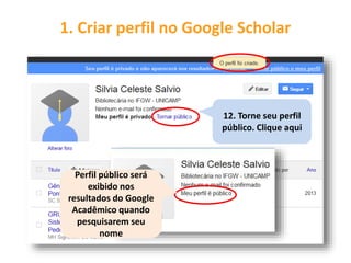 1. Criar perfil no Google Scholar
12. Torne seu perfil
público. Clique aqui
Perfil público será
exibido nos
resultados do Google
Acadêmico quando
pesquisarem seu
nome
 