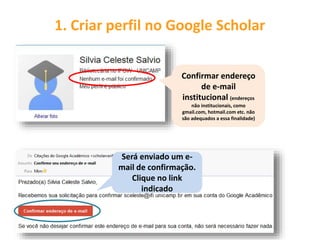 1. Criar perfil no Google Scholar
Confirmar endereço
de e-mail
institucional (endereços
não institucionais, como
gmail.com, hotmail.com etc. não
são adequados a essa finalidade)
Será enviado um e-
mail de confirmação.
Clique no link
indicado
 