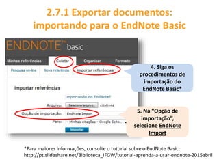 4. Siga os
procedimentos de
importação do
EndNote Basic*
2.7.1 Exportar documentos:
importando para o EndNote Basic
5. Na “Opção de
importação”,
selecione EndNote
Import
*Para maiores informações, consulte o tutorial sobre o EndNote Basic:
http://pt.slideshare.net/Biblioteca_IFGW/tutorial-aprenda-a-usar-endnote-2015abril
 