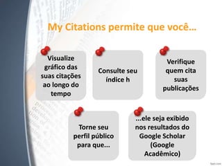 My Citations permite que você…
Visualize
gráfico das
suas citações
ao longo do
tempo
Consulte seu
índice h
Verifique
quem cita
suas
publicações
Torne seu
perfil público
para que...
...ele seja exibido
nos resultados do
Google Scholar
(Google
Acadêmico)
 