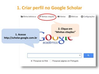 1. Criar perfil no Google Scholar
1. Acesse
http://scholar.google.com.br
2. Clique em
“Minhas citações”
 