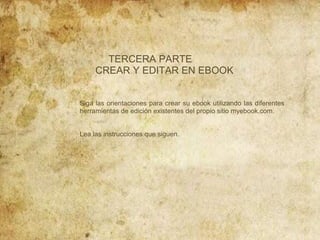 TERCERA PARTE
CREAR Y EDITAR EN EBOOK

Siga las orientaciones para crear su ebook utilizando las diferentes
herramientas de edición existentes del propio sitio myebook.com.

Lea las instrucciones que siguen.

 