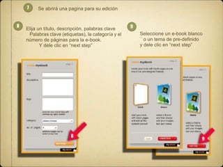 7

8

Se abrirá una pagina para su edición

Elija un título, descripción, palabras clave
Palabras clave (etiquetas), la categoría y el
número de páginas para la e-book.
Y dele clic en “next step”

8

9

Seleccione un e-book blanco
o un tema de pre-definido
y dele clic en “next step”

9

 