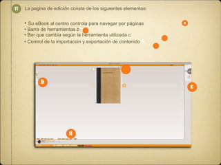11

La pagina de edición consta de los siguientes elementos:

• Su eBook al centro controla para navegar por páginas

a

• Barra de herramientas b
• Bar que cambia según la herramienta utilizada c
• Control de la importación y exportación de contenido a

b

c

d

 