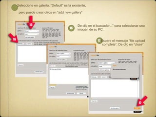 Seleccione en galería. “Default” es la existente,
pero puede crear otros en “add new gallery”

15

16

16

De clic en el buscador...” para seleccionar una
imagen de su PC.
17 Espere el mensaje “ﬁle upload
complete”. De clic en “close”

17

 