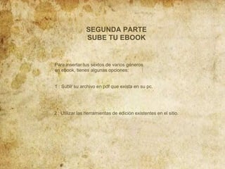 SEGUNDA PARTE
SUBE TU EBOOK

Para insertar tus sextos de varios géneros
en ebook, tienes algunas opciones:

1 : Subir su archivo en pdf que exista en su pc.

2 : Utilizar las herramientas de edición existentes en el sitio.

 