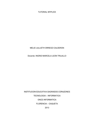 TUTORIAL MYPLICK

MELID JULLIETH ORREGO CALDERON

Docente: INGRID MARCELA LEON TRUJILLO

INSTITUCION EDUCATIVA SAGRADOS CORAZONES
TECNOLOGIA – INFORMATICA
ONCE INFORMATICA
FLORENCIA – CAQUETA
2013

 
