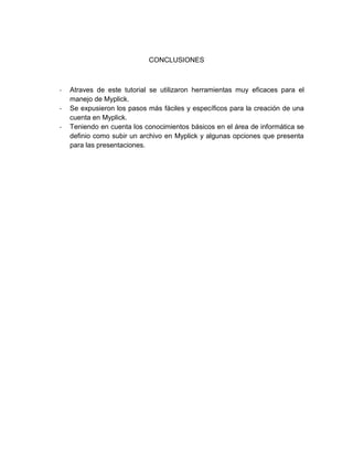 CONCLUSIONES

-

Atraves de este tutorial se utilizaron herramientas muy eficaces para el
manejo de Myplick.
Se expusieron los pasos más fáciles y específicos para la creación de una
cuenta en Myplick.
Teniendo en cuenta los conocimientos básicos en el área de informática se
definio como subir un archivo en Myplick y algunas opciones que presenta
para las presentaciones.

 