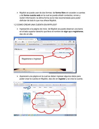  Myplick se puede usar de dos formas: de forma libre sin acceder a cuentas
y de forma cuenta web en la cual se puede añadir contactos, enviar y
recibir información; la última forma es la más recomendada para poder
disfrutar de todo lo que nos ofrece Myplick.
1.2 COMO CREAR UNA CUENTA EN MYPLICK?
 Ingresando a la página de inicio de Myplick se puede observar una barra
en el lado superior derecho que lleva el nombre de sign up o registrarse,
das clic en ella.

Registrarse o Ingresar

 Aparecerá una página en la cual se deben ingresar algunos datos para
poder crear la cuenta en Myplick, das clic en register y se crea la cuenta.

 