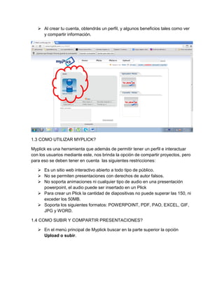  Al crear tu cuenta, obtendrás un perfil, y algunos beneficios tales como ver
y compartir información.

1.3 COMO UTILIZAR MYPLICK?
Myplick es una herramienta que además de permitir tener un perfil e interactuar
con los usuarios mediante este, nos brinda la opción de compartir proyectos, pero
para eso se deben tener en cuenta las siguientes restricciones:
 Es un sitio web interactivo abierto a todo tipo de público.
 No se permiten presentaciones con derechos de autor falsos.
 No soporta animaciones ni cualquier tipo de audio en una presentación
powerpoint, el audio puede ser insertado en un Plick
 Para crear un Plick la cantidad de diapositivas no puede superar las 150, ni
exceder los 50MB.
 Soporta los siguientes formatos: POWERPOINT, PDF, PAO, EXCEL, GIF,
JPG y WORD.
1.4 COMO SUBIR Y COMPARTIR PRESENTACIONES?
 En el menú principal de Myplick buscar en la parte superior la opción
Upload o subir.

 
