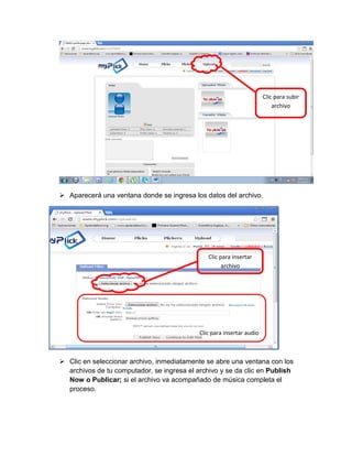 Clic para subir
archivo

 Aparecerá una ventana donde se ingresa los datos del archivo.

Clic para insertar
archivo

Clic para insertar audio

 Clic en seleccionar archivo, inmediatamente se abre una ventana con los
archivos de tu computador, se ingresa el archivo y se da clic en Publish
Now o Publicar; si el archivo va acompañado de música completa el
proceso.

 