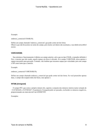 Tutorial MySQL − Apostilando.com




Exemplo:

endereco_comercial CHAR(10);

Define um campo chamado 'endereco_comercial', que pode conter até dez letras.
Observe que não há acentos no nome do campo, pois muitos servidores não acentuam, e sua tabela teria difícil
acesso.


VARCHAR(M)

   Sua estrutura e funcionamento é idêntico ao campo anterior, salvo que no tipo CHAR, o tamanho definido é
fixo, e mesmo que não usado, aquele espaço em disco é alocado. Já o campo VARCHAR, aloca apenas o
espaço necessário para gravação. Contudo, vale lembrar que trocamos espaço por velocidade, pois este campo
é 50% mais lento que o anterior.

Exemplo:

endereco_comercial VARCHAR(10);

Define um campo chamado endereco_comercial que pode conter até dez letras. Se você preencher apenas
duas, o campo não ocupara todos dez bytes, mas apenas 2.


INT(M) [Unsigned]

  O campo INT, que como o próprio número diz, suporta o conjunto dos números inteiros numa variação de
−2147483648 a 2147483647. O parâmetro Unsigned pode ser passado, excluindo os números negativos,
proporcionando um intervalo de 0 até 4294967295.

Exemplos:




Tipos de campos no MySQL                                                                                  8
 