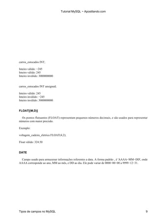 Tutorial MySQL − Apostilando.com




carros_estocados INT;

Inteiro válido: −245
Inteiro válido: 245
Inteiro inválido: 3000000000


carros_estocados INT unsigned;

Inteiro válido: 245
Inteiro inválido: −245
Inteiro inválido: 3000000000


FLOAT[(M,D)]

  Os pontos flutuantes (FLOAT) representam pequenos números decimais, e são usados para representar
números com maior precisão.

Exemplo:

voltagem_cadeira_eletrica FLOAT(4,2);

Float válido: 324.50


DATE

 Campo usado para armazenar informações referentes a data. A forma padrão ‚ é 'AAAA−MM−DD', onde
AAAA corresponde ao ano, MM ao mês, e DD ao dia. Ele pode variar de 0000−00−00 a 9999−12−31.




Tipos de campos no MySQL                                                                         9
 