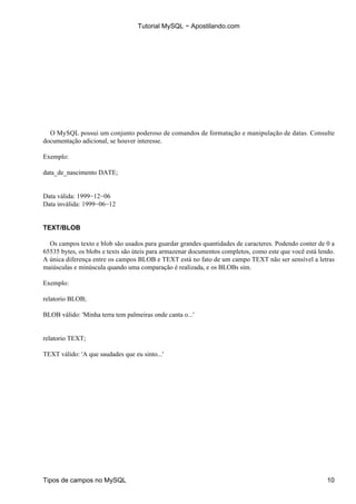 Tutorial MySQL − Apostilando.com




  O MySQL possui um conjunto poderoso de comandos de formatação e manipulação de datas. Consulte
documentação adicional, se houver interesse.

Exemplo:

data_de_nascimento DATE;


Data válida: 1999−12−06
Data inválida: 1999−06−12


TEXT/BLOB

  Os campos texto e blob são usados para guardar grandes quantidades de caracteres. Podendo conter de 0 a
65535 bytes, os blobs e texts são úteis para armazenar documentos completos, como este que você está lendo.
A única diferença entre os campos BLOB e TEXT está no fato de um campo TEXT não ser sensível a letras
maiúsculas e minúscula quando uma comparação é realizada, e os BLOBs sim.

Exemplo:

relatorio BLOB;

BLOB válido: 'Minha terra tem palmeiras onde canta o...'


relatorio TEXT;

TEXT válido: 'A que saudades que eu sinto...'




Tipos de campos no MySQL                                                                                10
 