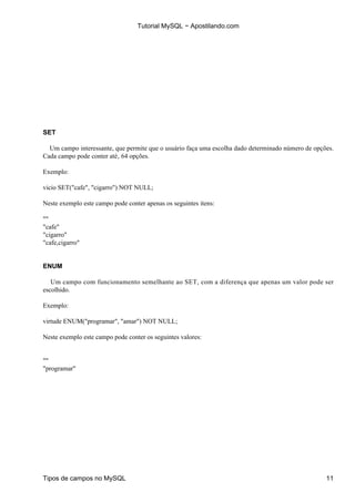 Tutorial MySQL − Apostilando.com




SET

  Um campo interessante, que permite que o usuário faça uma escolha dado determinado número de opções.
Cada campo pode conter até‚ 64 opções.

Exemplo:

vicio SET("cafe", "cigarro") NOT NULL;

Neste exemplo este campo pode conter apenas os seguintes itens:

""
"cafe"
"cigarro"
"cafe,cigarro"


ENUM

   Um campo com funcionamento semelhante ao SET, com a diferença que apenas um valor pode ser
escolhido.

Exemplo:

virtude ENUM("programar", "amar") NOT NULL;

Neste exemplo este campo pode conter os seguintes valores:


""
"programar"




Tipos de campos no MySQL                                                                           11
 