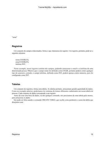 Tutorial MySQL − Apostilando.com




"amar"




Registros

  Um conjunto de campos relacionados, forma o que chamamos de registro. Um registro, portanto, pode ter a
seguinte estrutura:


    nome CHAR(15);
    email CHAR(25);
    telefone INT;

   Neste exemplo, nosso registro contém três campos, podendo armazenar o email e o telefone de uma
determinada pessoa. Observe que o campo nome foi definido como CHAR, portanto poderá conter qualquer
tipo de caractere, contudo, o campo telefone, definido como INT, poderá apenas conter números, pois foi
configurado como INT.




Tabelas

  Um conjunto de registros, forma uma tabela. As tabelas portanto, armazenam grande quantidade de dados.
Como no exemplo anterior, poderíamos ter centenas de nomes diferentes cadastrados em nossa tabela de
pessoas. Cada conjunto de dados corresponde a um registro.
  Antes de usar uma base de dados, ou dar qualquer comando, nós precisamos de uma tabela pelo menos,
para armazenar os dados:
  Isto pode ser feito usando o comando CREATE TABLE, que recebe como parâmetro o nome da tabela que
desejamos usar.




Registros                                                                                             12
 
