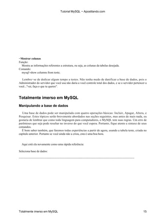Tutorial MySQL − Apostilando.com




−Mostrar colunas
Função:
  Mostra as informações referentes a estrutura, ou seja, as colunas da tabelas desejada.
Comando:
  mysql>show columns from teste;

  Lembre−se de dedicar algum tempo a testes. Não tenha medo de danificar a base de dados, pois o
Administrador do servidor que você usa não daria a você controle total dos dados, e se o servidor pertencer a
você..."vai, faça o que tu queres".



Totalmente imerso em MySQL
Manipulando a base de dados

   Uma base de dados pode ser manipulada com quatro operações básicas: Incluir, Apagar, Altera, e
Pesquisar. Estes tópicos serão brevemente abordados nas seções seguintes, mas antes de mais nada, eu
gostaria de lembrar que como toda linguagem para computadores, o MySQL tem suas regras. Um erro de
parênteses que seja pode resultar no inverso do que você espera. Portanto, fique atento a sintaxe de seus
comandos.
  É bom saber também, que faremos todas experiências a partir de agora, usando a tabela teste, criada no
capítulo anterior. Portanto se você ainda não a criou, esta é uma boa hora.


  Aqui está ela novamente como uma rápida referência:

Seleciona base de dados:

−−−−−−−−−−−−−−−−−−−−−−−−−−−−−−−−−−−−−−−−−−−−−−−−−−−−−−−−−−−−−−−−−−−−−−−




Totalmente imerso em MySQL                                                                                15
 