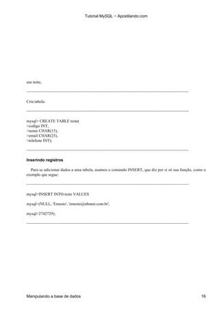 Tutorial MySQL − Apostilando.com




use teste;

−−−−−−−−−−−−−−−−−−−−−−−−−−−−−−−−−−−−−−−−−−−−−−−−−−−−−−−−−−−−−−−−−−−−−−−

Cria tabela:

−−−−−−−−−−−−−−−−−−−−−−−−−−−−−−−−−−−−−−−−−−−−−−−−−−−−−−−−−−−−−−−−−−−−−−−

mysql> CREATE TABLE teste(
>codigo INT,
>nome CHAR(15),
>email CHAR(25),
>telefone INT);

−−−−−−−−−−−−−−−−−−−−−−−−−−−−−−−−−−−−−−−−−−−−−−−−−−−−−−−−−−−−−−−−−−−−−−−

Inserindo registros

  Para se adicionar dados a uma tabela, usamos o comando INSERT, que diz por si só sua função, como o
exemplo que segue:

−−−−−−−−−−−−−−−−−−−−−−−−−−−−−−−−−−−−−−−−−−−−−−−−−−−−−−−−−−−−−−−−−−−−−−−

mysql>INSERT INTO teste VALUES

mysql>(NULL, 'Ernesto', 'ernesto@nbsnet.com.br',

mysql>2742729);

−−−−−−−−−−−−−−−−−−−−−−−−−−−−−−−−−−−−−−−−−−−−−−−−−−−−−−−−−−−−−−−−−−−−−−−




Manipulando a base de dados                                                                       16
 