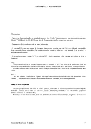 Tutorial MySQL − Apostilando.com




Observações:

−Apostrofes foram colocadas na entrada de campos tipo CHAR. Todos os campos que contém texto, ou seja,
CHAR, VARCHAR, BLOB, TEXT, etc. têm de ficar entre apóstrofes, ou um erro ocorrerá;

−Para campos do tipo número, não se usam apóstrofes.

−A entrada NULL em um campo do tipo auto−incremento, permite que o MySQL providencie o conteúdo
deste campo de forma automática. No caso do primeiro campo, o valor será 1, no segundo 2, no terceiro 3 e
assim consecutivamente.

−Se possuíssemos um campo DATE, a entrada NULL faria com que o valor gravado no registro se torne a
data atual.

Nota:
   É importante lembrar−se sempre de passar para o camando INSERT um número de parâmetros igual ao
número de campos na tabela que está recebendo os dados. Caso contrario, você obterá uma mensagem de erro.
O mesmo erro também ocorre ao tentar inserir mais parâmetros do que o número de campos suportado pela
tabela.

Nota 2:
  Uma das grandes vantagens do MySQL é a capacidade de facilmente converter sem problemas entre
campos. O sistema automaticamente converte entre números, caracteres, e datas sem problemas.


Pesquisando registros

  Imagine que possuímos um carro de última geração, com todos os recursos que a tecnologia atual pode
permitir. Contudo, nosso carro não tem roda, ou seja, não serve para nada, a não ser ostentar. (Opinião
pessoal: assim são os servidores M$).
  A intenção de uma base de dados, é ser útil, portanto, em contradição ao exemplo, ela precisa ter rodas. No




Manipulando a base de dados                                                                               17
 