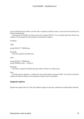 Tutorial MySQL − Apostilando.com




caso de qualquer base de dados, uma das roda é a pesquisa, afinal de contas, o que seria um site de busca na
Internet sem pesquisa?
   As pesquisas no MySQL são feitas através do comando SELECT. Este comando pode fazer desde uma
simples e trivial pesquisa até uma pesquisa extremamente complexa.

Exemplos:

Ação:

mysql>SELECT * FROM teste;

Resultado:
  Lista todos registros da tabela teste.

Ação:

mysql>SELECT * FROM teste
mysql>WHERE (nome = "Ernesto");

Resultado:
  Lista todos os registros da tabela teste que contém "Ernesto" no campo nome.

Nota:
  Consulte maiores detalhes, e estude mais itens relacionados a pesquisas SQL. Você pode economizar
centenas de linha de código em seus programas usando recursos de pesquisa.


Apagando registros


Quando um registro não nos é mais útil, podemos apagá−lo, para que a tabela não contenha dados obsoletos.




Manipulando a base de dados                                                                              18
 