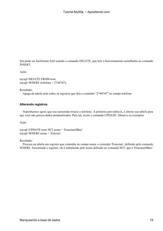 Tutorial MySQL − Apostilando.com




Isto pode ser facilmente feito usando o comando DELETE, que tem o funcionamento semelhante ao comando
INSERT.

Ação:

mysql>DELETE FROM teste
mysql>WHERE (telefone = 2744747);

Resultado:
  Apaga da tabela teste todos os registros que têm o conteúdo "2744747" no campo telefone.


Alterando registros

  Suponhamos agora que sua namorada trocou o telefone. A primeira providência, é alterar sua tabela para
que você não possua dados desatualizados. Para tal, existe o camando UPDATE. Observe os exemplos:

Ação:

mysql>UPDATE teste SET nome = 'ErnestaoOBao'
mysql>WHERE nome = 'Ernesto';

Resultado:
  Procura na tabela um registro que contenha no campo nome o conteúdo 'Ernestao', definido pelo comando
WHERE. Encontrado o registro, ele é substituido pelo nome definido no comando SET, que é 'ErnestaoOBao'.




Manipulando a base de dados                                                                          19
 