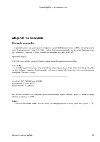 Tutorial MySQL − Apostilando.com




Afogando−se em MySQL
Comando avançados

  O que aprendemos até agora, quando comparado a quantidade de recursos do MySQL, não chega a ser a
ponta de um gigante ice−berg. O MySQL é repleto de comandos avançados que permitem fazer operações
para todas as necessidades. Veremos agora alguns comandos avançados do MySQL:

Operadores lógicos:

O MySQL suporta todas operações lógicas, estando abaixo listadas as mais conhecidas:

AND (&&)
  O operador lógico AND, ou E, deve ser usado em uma pesquisa que se deseja entrar dois valores. O AND,
verifica ambas as clausulas da comparação, e só retorna algum valor se as duas tiverem uma resposta
verdadeira. Observe o exemplo:

−−−−−−−−−−−−−−−−−−−−−−−−−−−−−−−−−−−−−−−−−−−−−−−−−−−−−

mysql>SELECT * FROM teste WHERE
mysql>(nome = "Aline") AND
mysql>(telefone = 2728918);

−−−−−−−−−−−−−−−−−−−−−−−−−−−−−−−−−−−−−−−−−−−−−−−−−−−−−

Esta pesquisa mostrara todos os registros que contém no campo nome e conteúdo "Aline", E (AND) no campo
telefone, o conteúdo 2728988.

OR (||)
 O operador lógico OR, ou OU, deve ser usado em uma pesquisa que se deseja entrar dois valores. O OR,




Afogando−se em MySQL                                                                                20
 