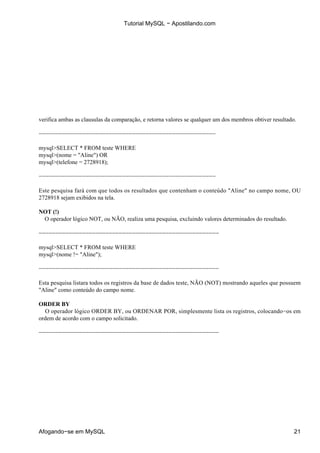 Tutorial MySQL − Apostilando.com




verifica ambas as clausulas da comparação, e retorna valores se qualquer um dos membros obtiver resultado.

−−−−−−−−−−−−−−−−−−−−−−−−−−−−−−−−−−−−−−−−−−−−−−−−−−−−−

mysql>SELECT * FROM teste WHERE
mysql>(nome = "Aline") OR
mysql>(telefone = 2728918);

−−−−−−−−−−−−−−−−−−−−−−−−−−−−−−−−−−−−−−−−−−−−−−−−−−−−−

Este pesquisa fará com que todos os resultados que contenham o conteúdo "Aline" no campo nome, OU
2728918 sejam exibidos na tela.

NOT (!)
 O operador lógico NOT, ou NÃO, realiza uma pesquisa, excluindo valores determinados do resultado.

−−−−−−−−−−−−−−−−−−−−−−−−−−−−−−−−−−−−−−−−−−−−−−−−−−−−−−

mysql>SELECT * FROM teste WHERE
mysql>(nome != "Aline");

−−−−−−−−−−−−−−−−−−−−−−−−−−−−−−−−−−−−−−−−−−−−−−−−−−−−−−

Esta pesquisa listara todos os registros da base de dados teste, NÃO (NOT) mostrando aqueles que possuem
"Aline" como conteúdo do campo nome.

ORDER BY
  O operador lógico ORDER BY, ou ORDENAR POR, simplesmente lista os registros, colocando−os em
ordem de acordo com o campo solicitado.

−−−−−−−−−−−−−−−−−−−−−−−−−−−−−−−−−−−−−−−−−−−−−−−−−−−−−−




Afogando−se em MySQL                                                                                     21
 