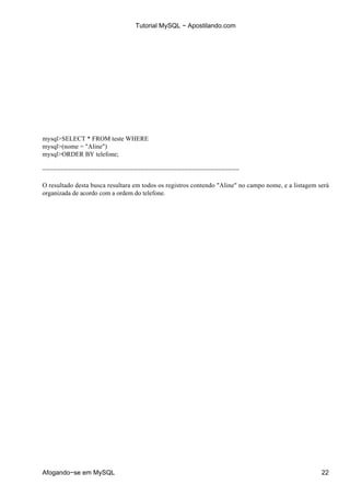 Tutorial MySQL − Apostilando.com




mysql>SELECT * FROM teste WHERE
mysql>(nome = "Aline")
mysql>ORDER BY telefone;

−−−−−−−−−−−−−−−−−−−−−−−−−−−−−−−−−−−−−−−−−−−−−−−−−−−−−−

O resultado desta busca resultara em todos os registros contendo "Aline" no campo nome, e a listagem será
organizada de acordo com a ordem do telefone.




Afogando−se em MySQL                                                                                  22
 