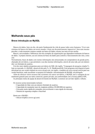 Tutorial MySQL − Apostilando.com




Molhando seus pés
Breve introdução ao MySQL


   Bancos de dados, hoje em dia, são parte fundamental da vida de quase todos seres humanos. Viver sem
sistemas de bancos de dados em nosso mundo, é hoje em dia praticamente impossível. Sem nem mesmo
perceber, a todo momento estamos usando um banco de dados, mesmo nas mais triviais tarefas.
   Bancos, universidades e bibliotecas são três exemplos de organizações que dependem totalmente de bancos
de dados. A própria internet, usa um sistema de banco de dados para controle e funcionamento dos sites, como
este.
Normalmente, bases de dados com muitas informações são armazenadas em computadores de grande porte,
chamados de servidores, e que permitem o uso das mesmas informações, através de uma rede, por um número
(diz−se) ilimitado de usuários.
   Um dos mais rápidos programas para servidores de SQL (do inglês, "Linguagem de pesquisa simples"),
hoje no mercado, é o MySQL, desenvolvido pela T.c.X. DataKonsultAB. Este programa está disponível para
download em sua versão original em www.mysql.com, em inglês, e também em www.mysql.com.br para sua
versão brasileira, onde encontram−se projetos de tradução e documentação do MySQL em português.
   Além de oferecer vários recursos não existentes em outros servidores, o MySQL tem a vantagem de ser
totalmente gratuito para uso tanto comercial, quanto privado, em conformidade com a licença pública GPL.
   As principais metas da equipe de desenvolvimento do MySQL é construir um servidor rápido e robusto.

  Os recursos acima mencionados incluem:
    − Capacidade de lidar com um número ilimitado de usuários;
    − Capacidade de manipular mais de cinqüenta milhões (50.000.000) de registros;
    − Execução muito rápida de comandos, provavelmente o mais rápido do mercado;
    − Sistema de segurança simples e funcional.

  Quem usa o MySQL:
    − Silicon Graphics (www.sgi.com)




Molhando seus pés                                                                                         2
 